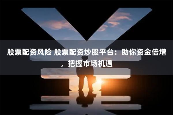 股票配资风险 股票配资炒股平台：助你资金倍增，把握市场机遇