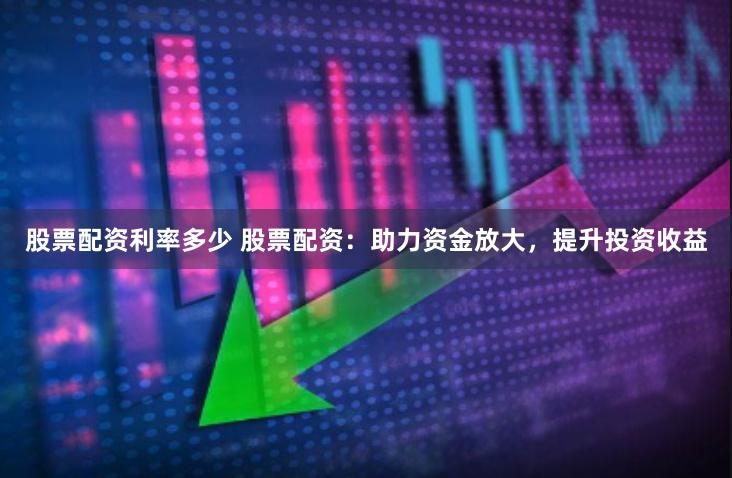 股票配资利率多少 股票配资：助力资金放大，提升投资收益