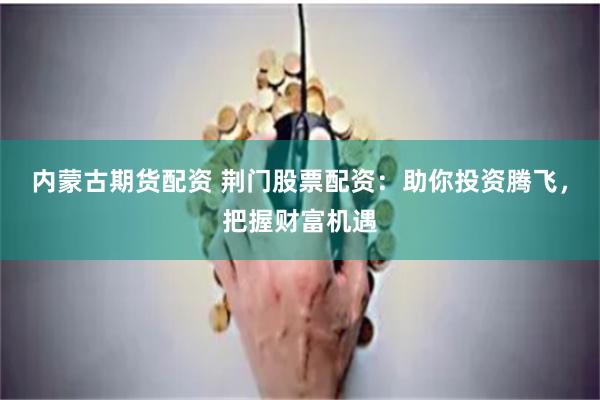 内蒙古期货配资 荆门股票配资：助你投资腾飞，把握财富机遇