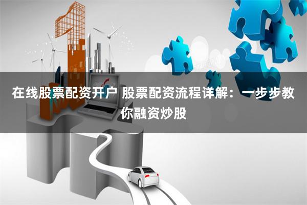 在线股票配资开户 股票配资流程详解：一步步教你融资炒股