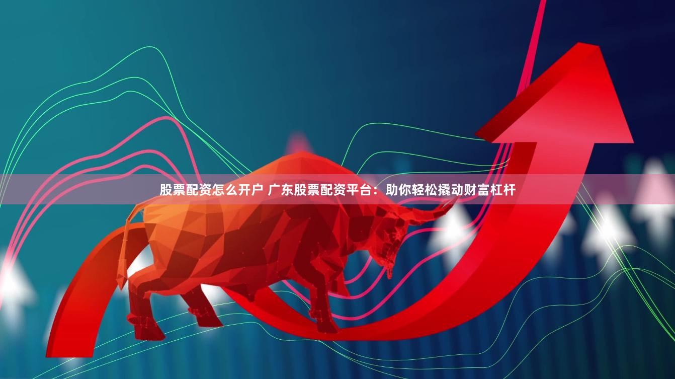 股票配资怎么开户 广东股票配资平台：助你轻松撬动财富杠杆