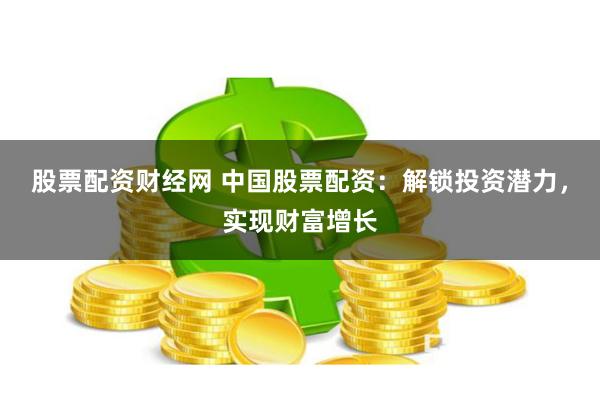 股票配资财经网 中国股票配资：解锁投资潜力，实现财富增长