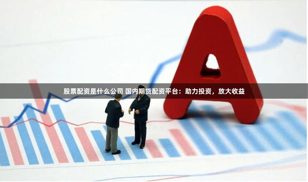 股票配资是什么公司 国内期货配资平台：助力投资，放大收益