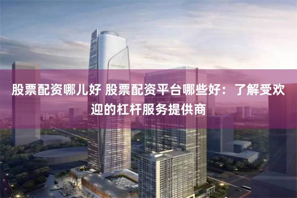 股票配资哪儿好 股票配资平台哪些好：了解受欢迎的杠杆服务提供商