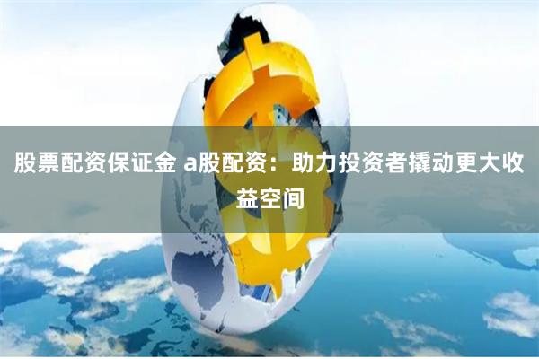 股票配资保证金 a股配资：助力投资者撬动更大收益空间