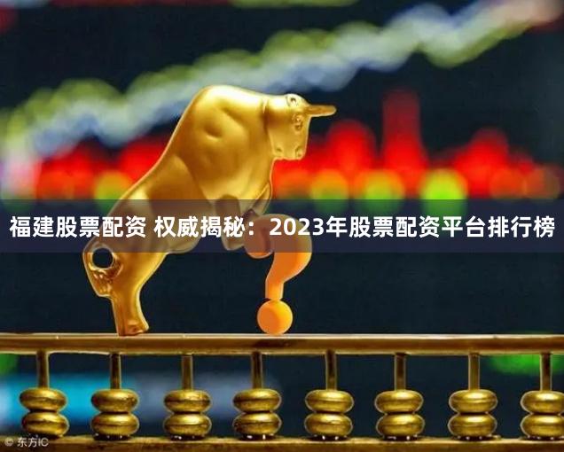 福建股票配资 权威揭秘：2023年股票配资平台排行榜